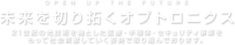 OPEN UP THE FUTURE 未来を切り拓くオプトロニクス 21世紀の光技術を軸とした医療・半導体・セキュリティ事業をもって社会貢献していく姿勢で取り組んでおります。